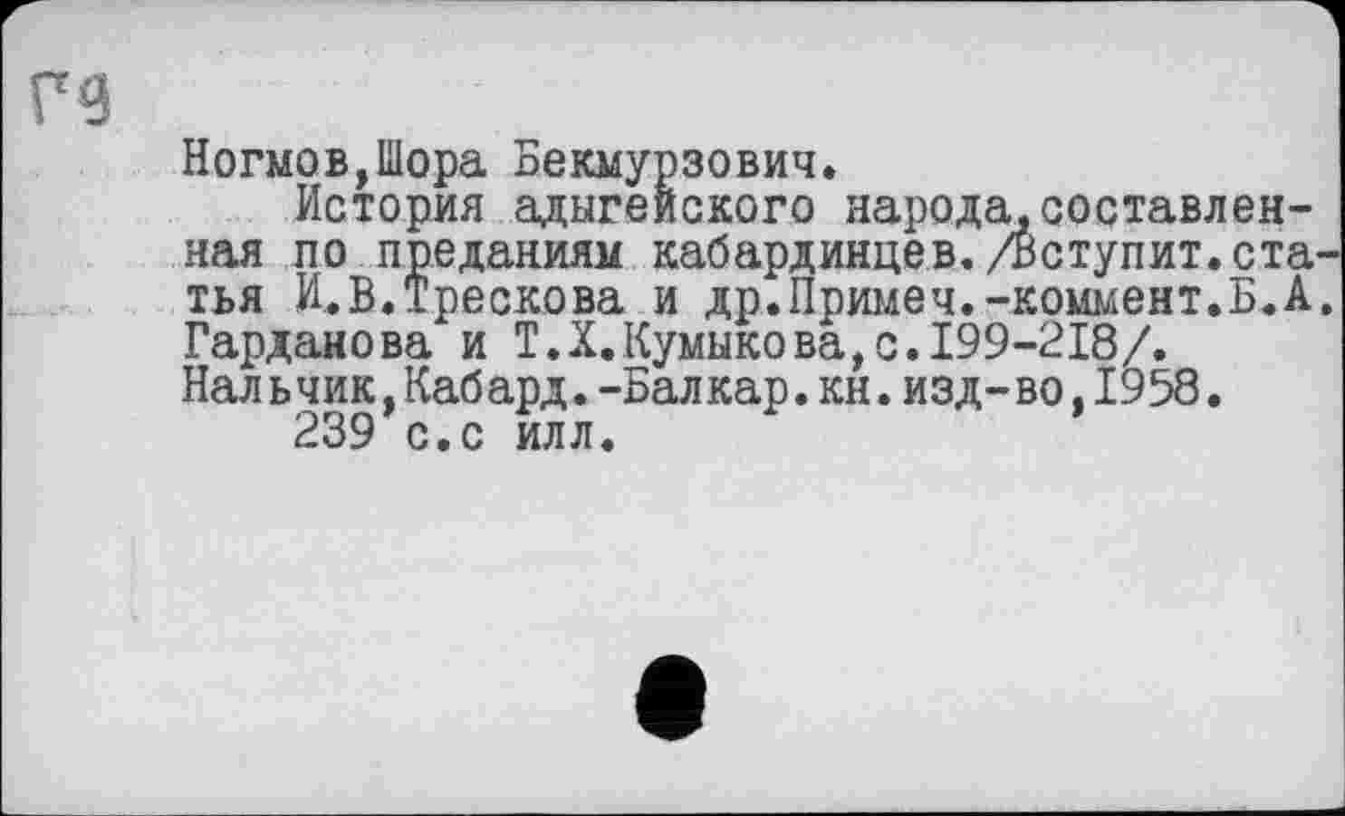 ﻿Ногмов,Шора Бекмурзович.
История адыгейского народа,составленная по преданиям кабардинцев./Вступит.статья И.В.Трескова и др.Примеч.-коммент.Б.А. Гарданова и T.X.Кумыкова,с.199-218/.
Нал ь чик,Каб ард.-Бал кар.кн.изд-во,1958.
239 с.с илл.